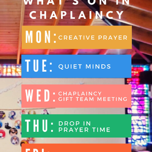 Chaplaincy lunchtimes: Each lunchtime we run activities and prayer time in the chapel, based on the Church's liturgical seasons, these include: Creative prayer (a time to take part in a creative reflection in the chapel), Quiet Minds (some time to be still in God’s presence as we take part in our quiet mind’s meditation), our Chaplaincy GIFT Team meeting, and Drop-in prayer time.