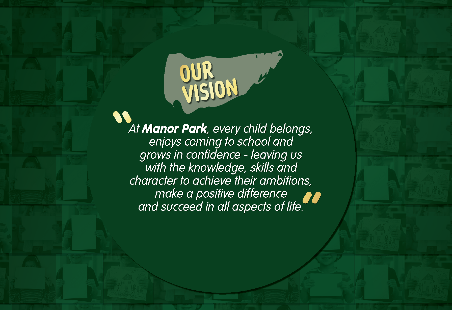 Our vision: At Manor Park, every child belongs, enjoys coming to school and grows in confidence – leaving us with the knowledge, skills and character to achieve their ambitions, make a positive difference and succeed in all aspects of life.